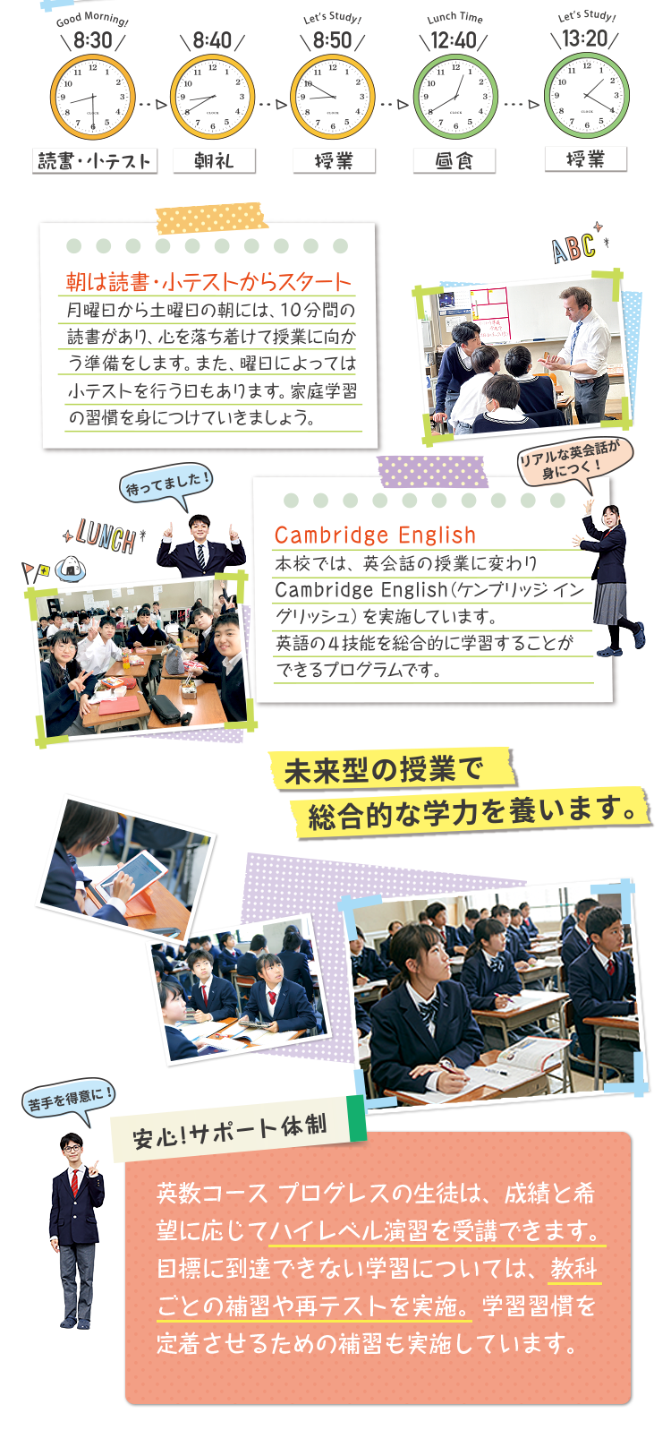 [8:30読書小テスト]朝は読書・小テストからスタート。月曜日から金曜日の朝には、10分間の小テストがあり、心を落ち着けて授業に向かう準備をします。また、曜日によっては小テストを行う日もあります。家庭学習の習慣を身に付けていきましょう。[8:50授業]Cambridge English。本校では、英会話の授業に変わり週2時間（3年生は1時間）のCambridge English（ケンブリッジ イングリッシュ）を実施しています。英語の4技能を総合的に学習することができるプログラムです。[12:40]昼食。[13:20授業] 。安心サポート体制：英数コース プログレスの生徒は、成績と希望に応じてハイレベル演習を受講できます。目標に到達できない学習については、教科ごとの補習や再テストを実施。学習習慣を定着させるための補習も実施しています。