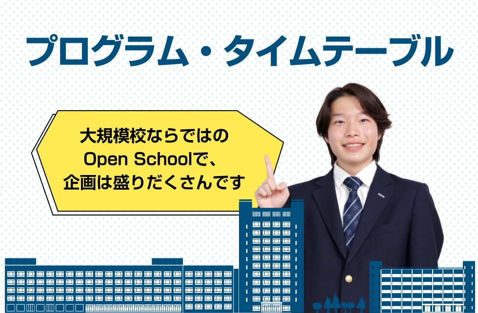 プログラム・タイムテーブル 大規模校ならではのOpen Schoolで、規格は盛りだくさんです!